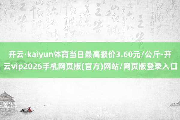 开云·kaiyun体育当日最高报价3.60元/公斤-开云vip2026手机网页版(官方)网站/网页版登录入口