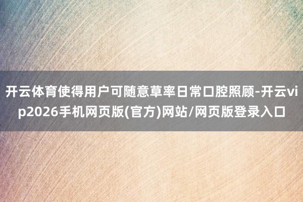 开云体育使得用户可随意草率日常口腔照顾-开云vip2026手机网页版(官方)网站/网页版登录入口