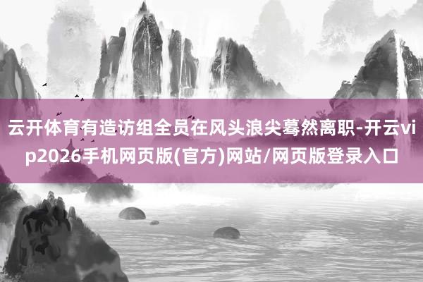 云开体育有造访组全员在风头浪尖蓦然离职-开云vip2026手机网页版(官方)网站/网页版登录入口