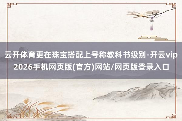 云开体育更在珠宝搭配上号称教科书级别-开云vip2026手机网页版(官方)网站/网页版登录入口
