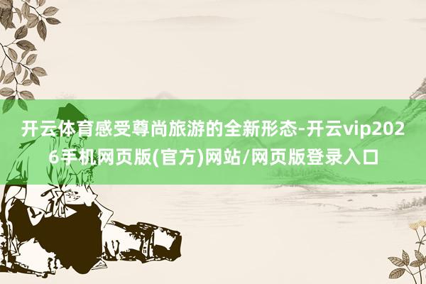 开云体育感受尊尚旅游的全新形态-开云vip2026手机网页版(官方)网站/网页版登录入口