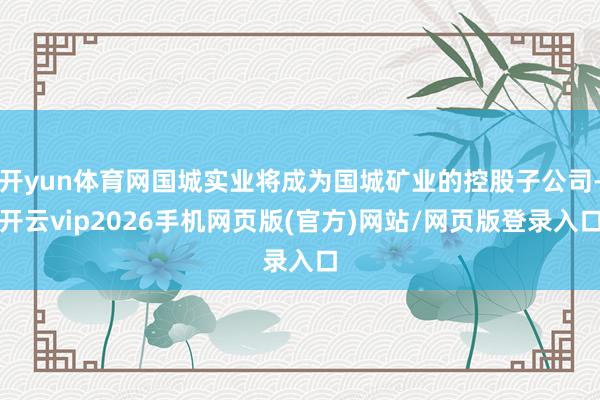 开yun体育网国城实业将成为国城矿业的控股子公司-开云vip2026手机网页版(官方)网站/网页版登录入口