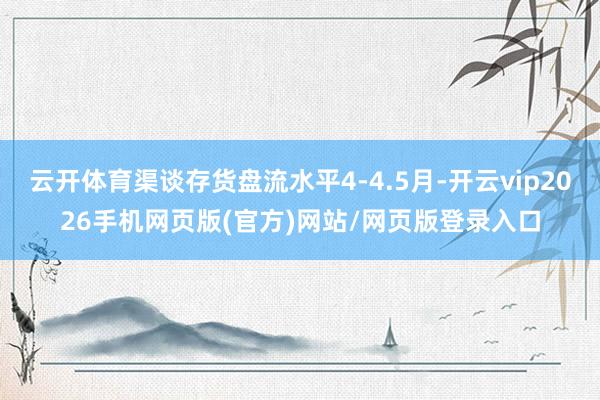 云开体育渠谈存货盘流水平4-4.5月-开云vip2026手机网页版(官方)网站/网页版登录入口