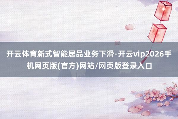 开云体育新式智能居品业务下滑-开云vip2026手机网页版(官方)网站/网页版登录入口