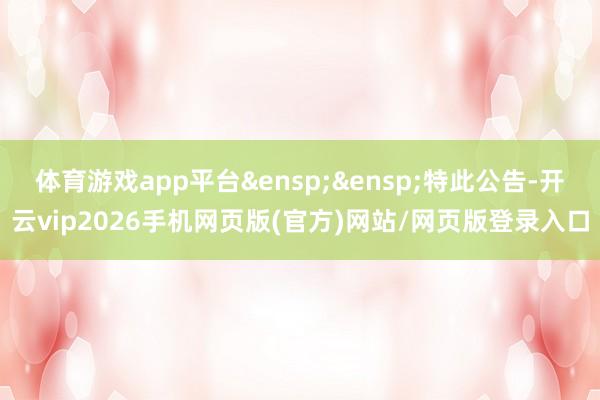 体育游戏app平台&ensp;&ensp;特此公告-开云vip2026手机网页版(官方)网站/网页版登录入口