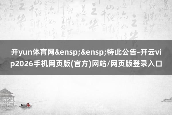 开yun体育网&ensp;&ensp;特此公告-开云vip2026手机网页版(官方)网站/网页版登录入口