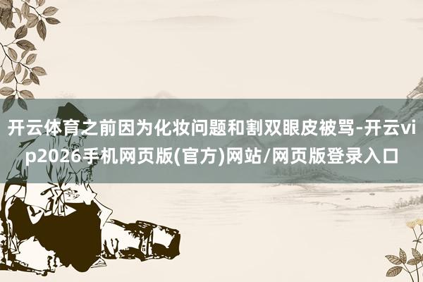 开云体育之前因为化妆问题和割双眼皮被骂-开云vip2026手机网页版(官方)网站/网页版登录入口