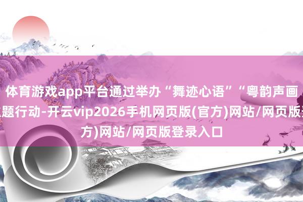 体育游戏app平台通过举办“舞迹心语”“粤韵声画”两场主题行动-开云vip2026手机网页版(官方)网站/网页版登录入口