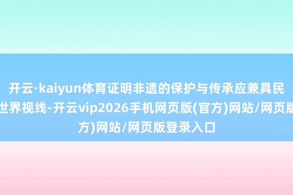 开云·kaiyun体育证明非遗的保护与传承应兼具民族特质与世界视线-开云vip2026手机网页版(官方)网站/网页版登录入口