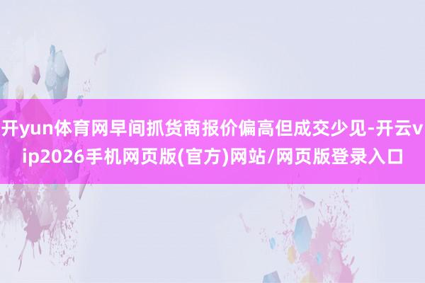 开yun体育网早间抓货商报价偏高但成交少见-开云vip2026手机网页版(官方)网站/网页版登录入口