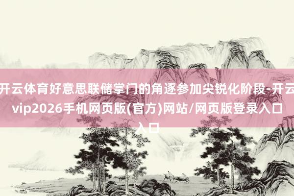 开云体育好意思联储掌门的角逐参加尖锐化阶段-开云vip2026手机网页版(官方)网站/网页版登录入口