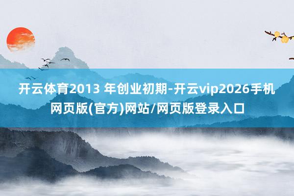 开云体育2013 年创业初期-开云vip2026手机网页版(官方)网站/网页版登录入口