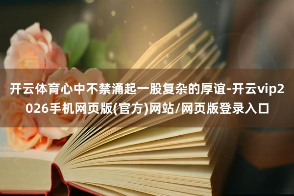 开云体育心中不禁涌起一股复杂的厚谊-开云vip2026手机网页版(官方)网站/网页版登录入口