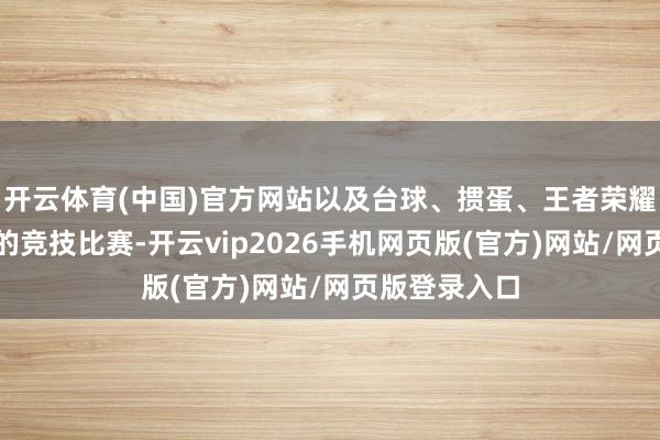 开云体育(中国)官方网站以及台球、掼蛋、王者荣耀等备受期待的竞技比赛-开云vip2026手机网页版(官方)网站/网页版登录入口