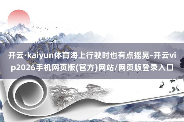 开云·kaiyun体育海上行驶时也有点摇晃-开云vip2026手机网页版(官方)网站/网页版登录入口