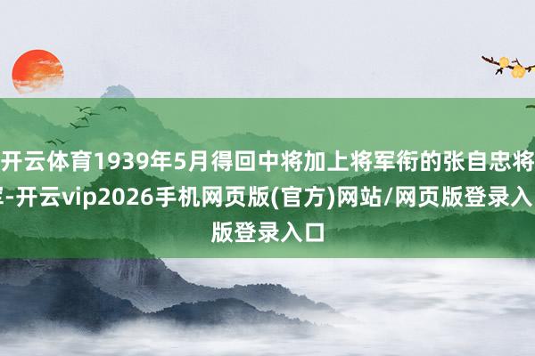 开云体育1939年5月得回中将加上将军衔的张自忠将军-开云vip2026手机网页版(官方)网站/网页版登录入口